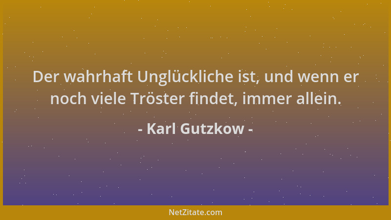Karl Gutzkow - Der wahrhaft Unglückliche ist, und wenn er noch viele Tröster findet, immer allein....