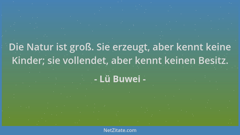 Lü Buwei - Die Natur ist groß. Sie erzeugt, aber kennt keine Kinder; sie vollendet, aber kennt keinen Besitz....