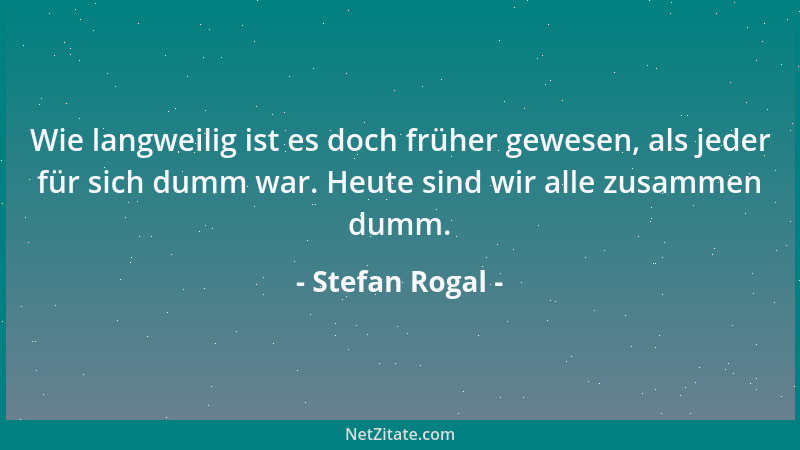Stefan Rogal - Wie langweilig ist es doch früher gewesen, als jeder für sich dumm war. Heute sind wir alle zusammen dumm....