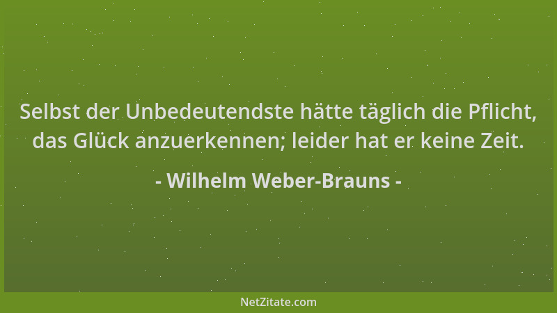 Wilhelm Weber-Brauns - Selbst der Unbedeutendste hätte täglich die Pflicht, das Glück anzuerkennen; leider hat er keine Zei...