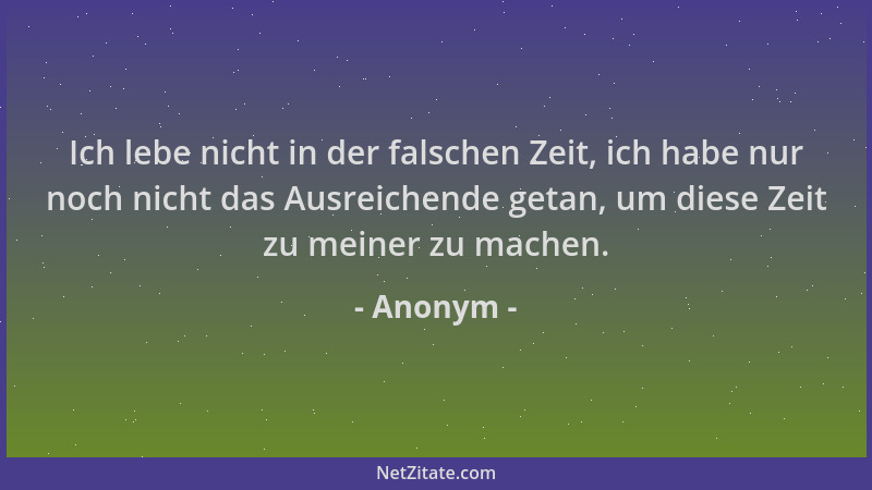 Anonym - Ich lebe nicht in der falschen Zeit, ich habe nur noch nicht das Ausreichende getan, um diese Zeit zu meiner zu ma...
