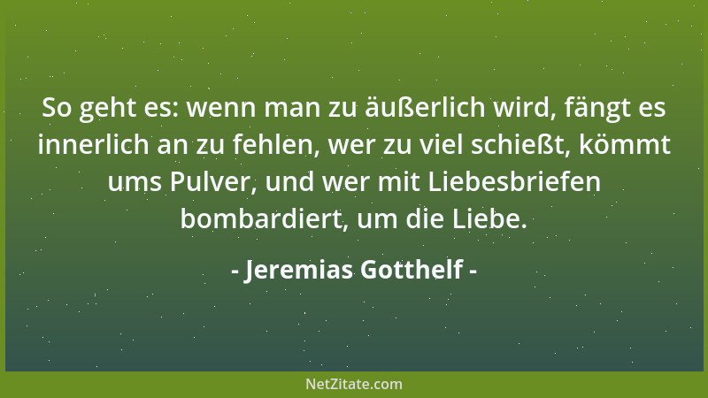 Jeremias Gotthelf - So geht es: wenn man zu äußerlich wird, fängt es innerlich an zu fehlen, wer zu viel schießt, kömmt ums...