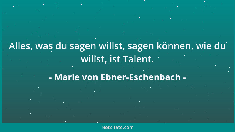 Marie von Ebner-Eschenbach - Alles, was du sagen willst, sagen können, wie du willst, ist Talent....