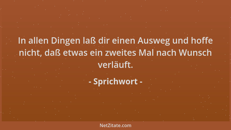 Sprichwort - In allen Dingen laß dir einen Ausweg und hoffe nicht, daß etwas ein zweites Mal nach Wunsch verläuft....