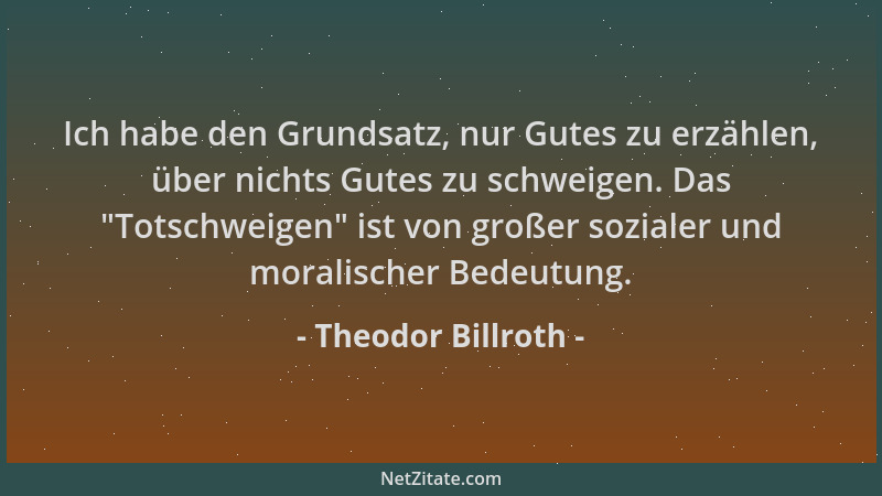 Theodor Billroth - Ich habe den Grundsatz, nur Gutes zu erzählen, über nichts Gutes zu schweigen. Das  "Totschweigen " ist vo...