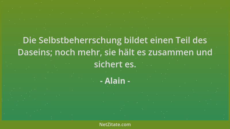 Alain - Die Selbstbeherrschung bildet einen Teil des Daseins; noch mehr, sie hält es zusammen und sichert es....