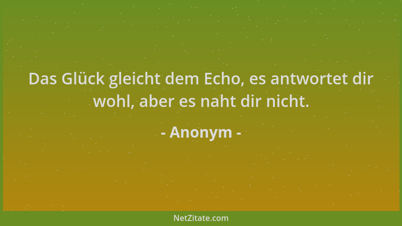 Anonym - Das Glück gleicht dem Echo, es antwortet dir wohl, aber es naht dir nicht....