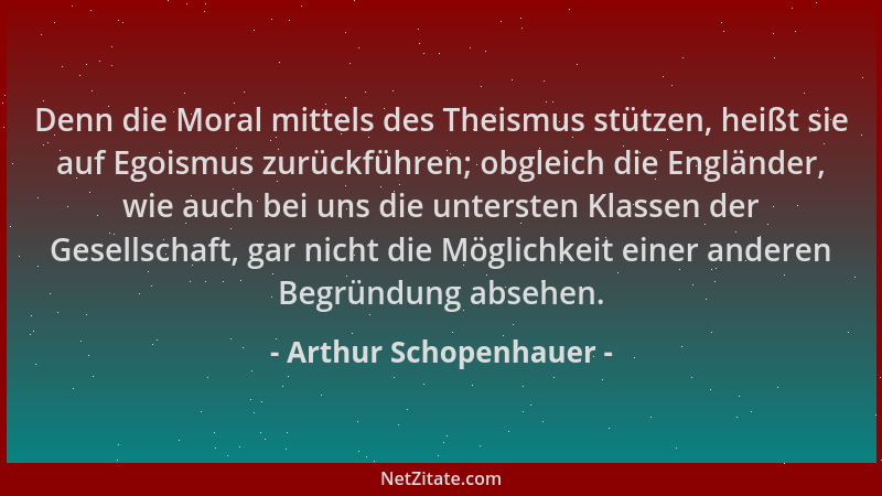 Arthur Schopenhauer - Denn die Moral mittels des Theismus stützen, heißt sie auf Egoismus zurückführen; obgleich die Englän...