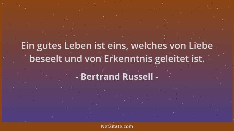 Bertrand Russell - Ein gutes Leben ist eins, welches von Liebe beseelt und von Erkenntnis geleitet ist....