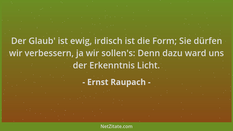 Ernst Raupach - Der Glaub ' ist ewig, irdisch ist die Form; Sie dürfen wir verbessern, ja wir sollen 's: Denn dazu ward uns d...