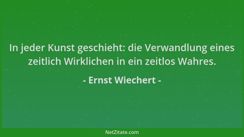 Ernst Wiechert - In jeder Kunst geschieht: die Verwandlung eines zeitlich Wirklichen in ein zeitlos Wahres....