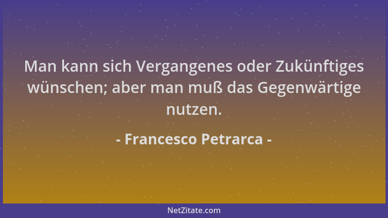 Francesco Petrarca - Man kann sich Vergangenes oder Zukünftiges wünschen; aber man muß das Gegenwärtige nutzen....