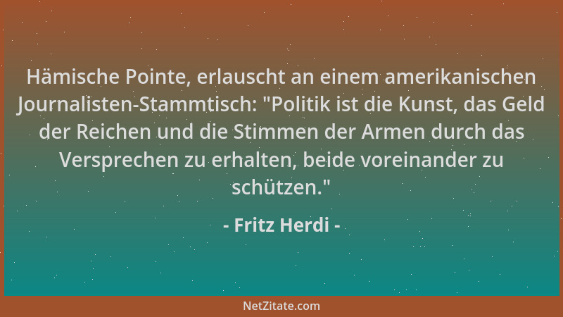 Fritz Herdi - Hämische Pointe, erlauscht an einem amerikanischen Journalisten-Stammtisch:  "Politik ist die Kunst, das Geld...