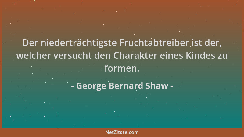 George Bernard Shaw - Der niederträchtigste Fruchtabtreiber ist der, welcher versucht den Charakter eines Kindes zu formen....