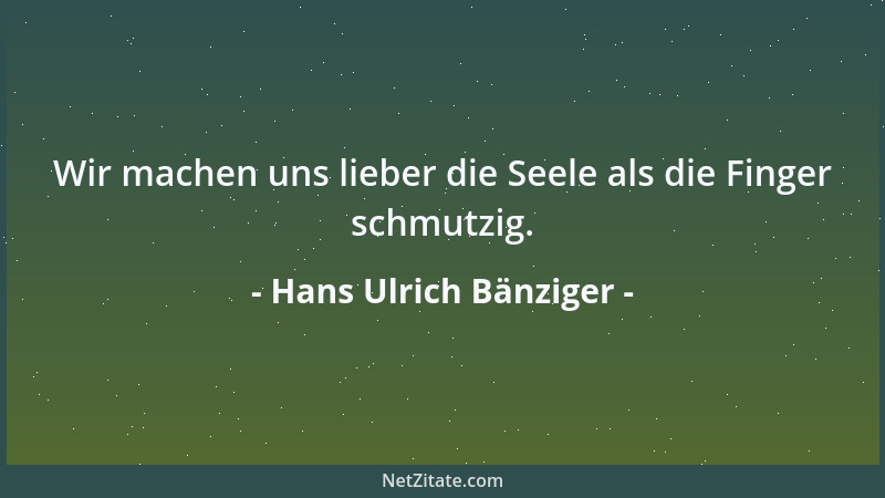 Hans Ulrich Bänziger - Wir machen uns lieber die Seele als die Finger schmutzig....
