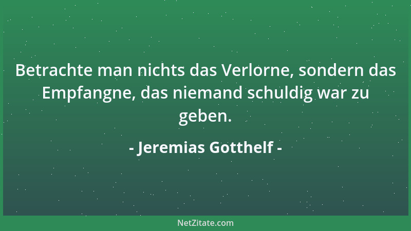 Jeremias Gotthelf - Betrachte man nichts das Verlorne, sondern das Empfangne, das niemand schuldig war zu geben....