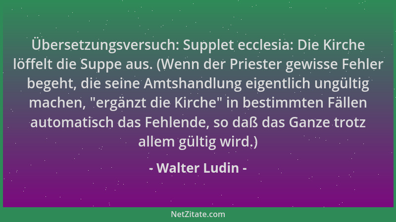 Walter Ludin - Übersetzungsversuch: Supplet ecclesia: Die Kirche löffelt die Suppe aus. (Wenn der Priester gewisse Fehler b...