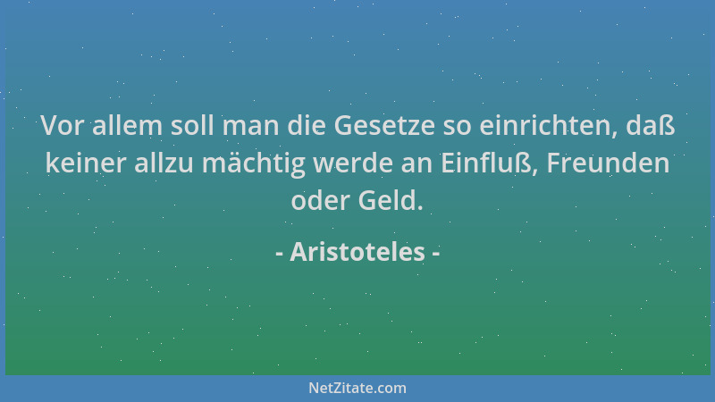 Aristoteles - Vor allem soll man die Gesetze so einrichten, daß keiner allzu mächtig werde an Einfluß, Freunden oder Geld....