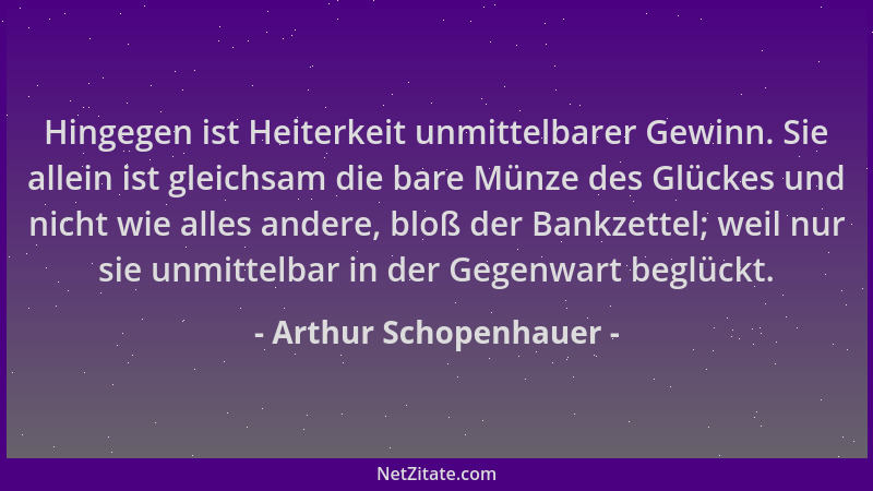 Arthur Schopenhauer - Hingegen ist Heiterkeit unmittelbarer Gewinn. Sie allein ist gleichsam die bare Münze des Glückes und...