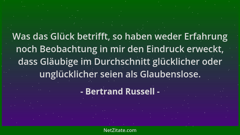 Bertrand Russell - Was das Glück betrifft, so haben weder Erfahrung noch Beobachtung in mir den Eindruck erweckt, dass Gläu...