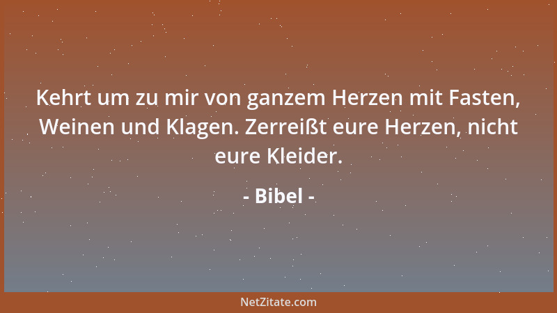Bibel - Kehrt um zu mir von ganzem Herzen mit Fasten, Weinen und Klagen. Zerreißt eure Herzen, nicht eure Kleider....