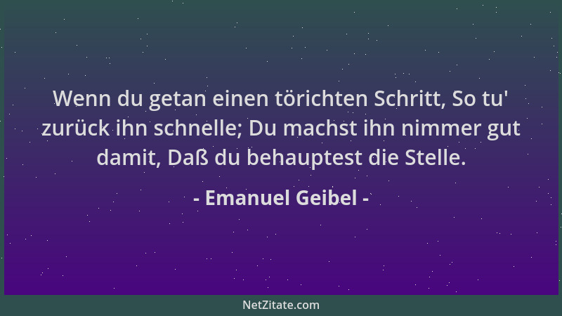 Emanuel Geibel - Wenn du getan einen törichten Schritt, So tu ' zurück ihn schnelle; Du machst ihn nimmer gut damit, Daß du...