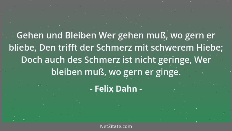 Felix Dahn - Gehen und Bleiben Wer gehen muß, wo gern er bliebe, Den trifft der Schmerz mit schwerem Hiebe; Doch auch des S...