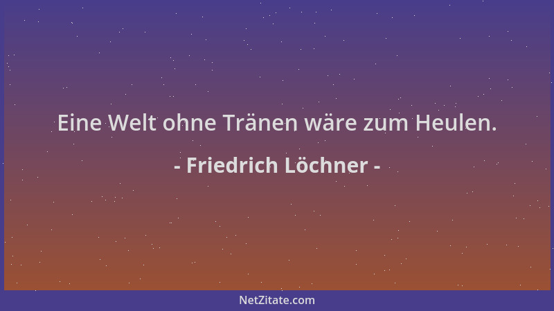 Friedrich Löchner - Eine Welt ohne Tränen wäre zum Heulen....