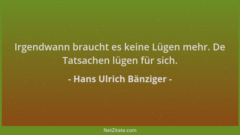 Hans Ulrich Bänziger - Irgendwann braucht es keine Lügen mehr. De Tatsachen lügen für sich....