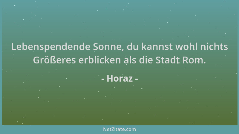 Horaz - Lebenspendende Sonne, du kannst wohl nichts Größeres erblicken als die Stadt Rom....