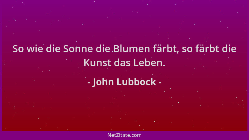 John Lubbock - So wie die Sonne die Blumen färbt, so färbt die Kunst das Leben....