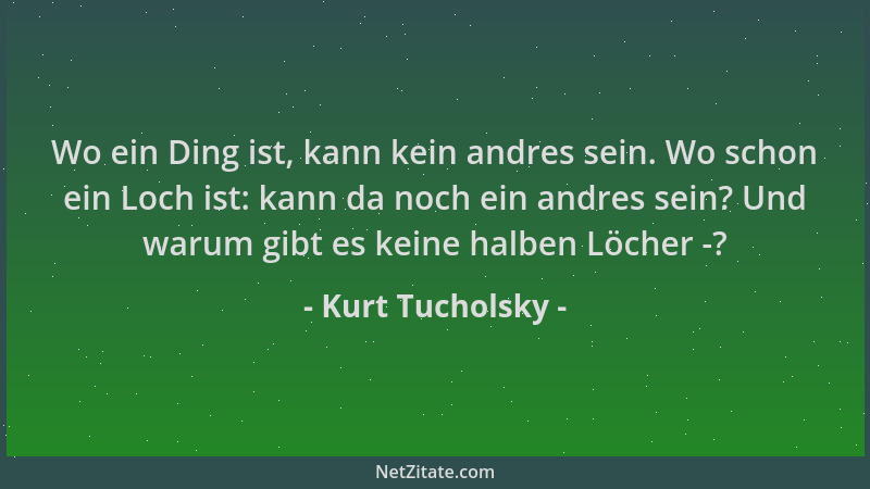 Kurt Tucholsky - Wo ein Ding ist, kann kein andres sein. Wo schon ein Loch ist: kann da noch ein andres sein? Und warum gib...