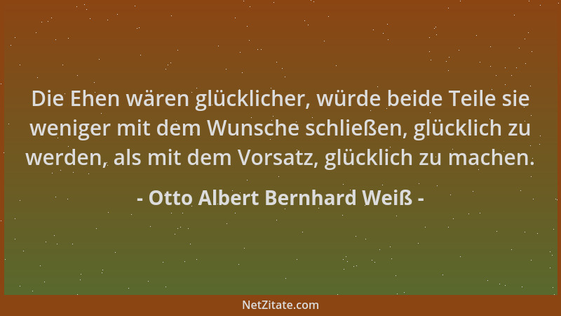 Otto Albert Bernhard Weiß - Die Ehen wären glücklicher, würde beide Teile sie weniger mit dem Wunsche schließen, glücklich...