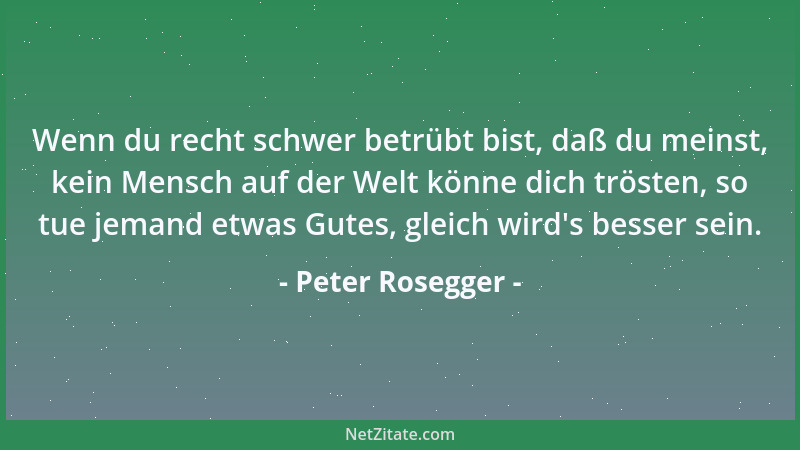 Peter Rosegger - Wenn du recht schwer betrübt bist, daß du meinst, kein Mensch auf der Welt könne dich trösten, so tue jema...