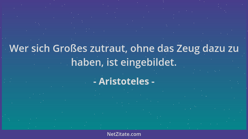 Aristoteles - Wer sich Großes zutraut, ohne das Zeug dazu zu haben, ist eingebildet....