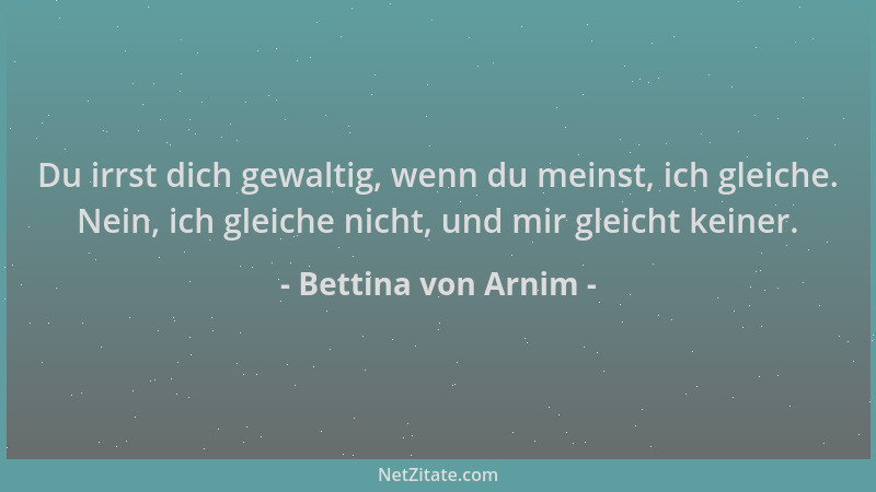 Bettina von Arnim - Du irrst dich gewaltig, wenn du meinst, ich gleiche. Nein, ich gleiche nicht, und mir gleicht keiner....