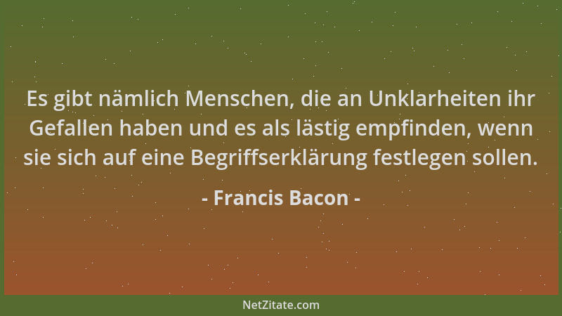 Francis Bacon - Es gibt nämlich Menschen, die an Unklarheiten ihr Gefallen haben und es als lästig empfinden, wenn sie sich...