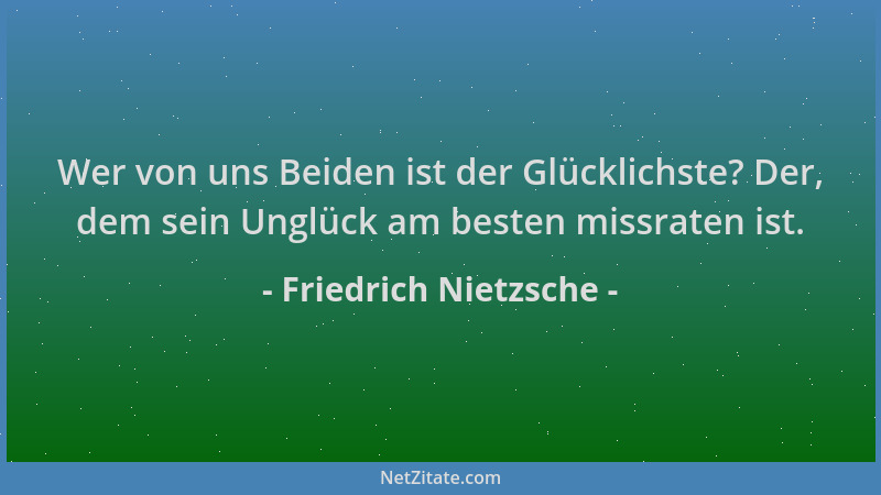 Friedrich Nietzsche - Wer von uns Beiden ist der Glücklichste? Der, dem sein Unglück am besten missraten ist....