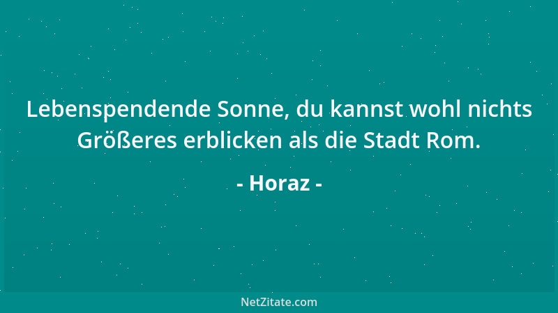 Horaz - Lebenspendende Sonne, du kannst wohl nichts Größeres erblicken als die Stadt Rom....