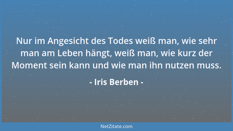 Iris Berben - Nur im Angesicht des Todes weiß man, wie sehr man am Leben hängt, weiß man, wie kurz der Moment sein kann und...