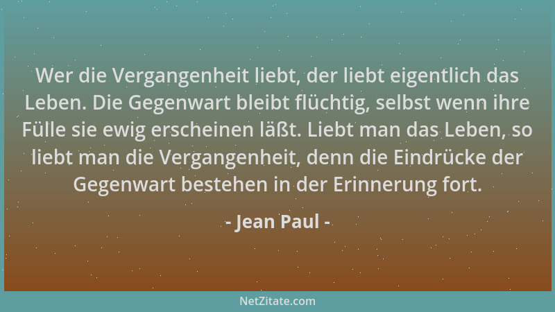 Jean Paul - Wer die Vergangenheit liebt, der liebt eigentlich das Leben. Die Gegenwart bleibt flüchtig, selbst wenn ihre Fü...