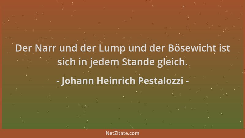 Johann Heinrich Pestalozzi - Der Narr und der Lump und der Bösewicht ist sich in jedem Stande gleich....