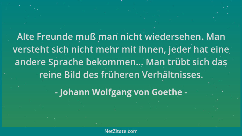 Johann Wolfgang von Goethe - Alte Freunde muß man nicht wiedersehen. Man versteht sich nicht mehr mit ihnen, jeder hat eine...