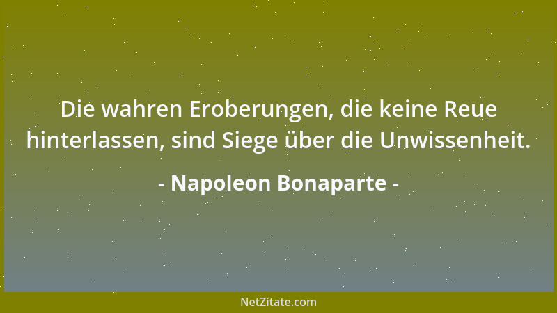 Napoleon Bonaparte - Die wahren Eroberungen, die keine Reue hinterlassen, sind Siege über die Unwissenheit....
