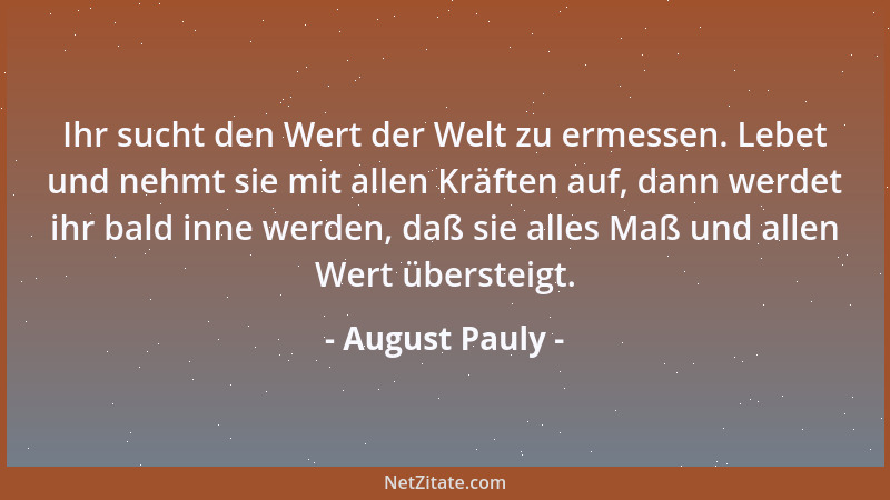 August Pauly - Ihr sucht den Wert der Welt zu ermessen. Lebet und nehmt sie mit allen Kräften auf, dann werdet ihr bald inn...