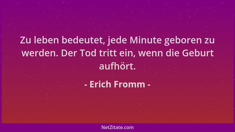 Erich Fromm - Zu leben bedeutet, jede Minute geboren zu werden. Der Tod tritt ein, wenn die Geburt aufhört....
