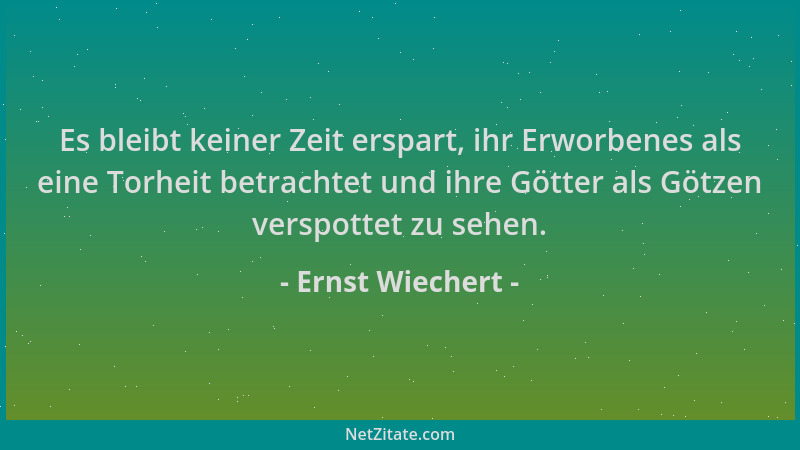 Ernst Wiechert - Es bleibt keiner Zeit erspart, ihr Erworbenes als eine Torheit betrachtet und ihre Götter als Götzen versp...