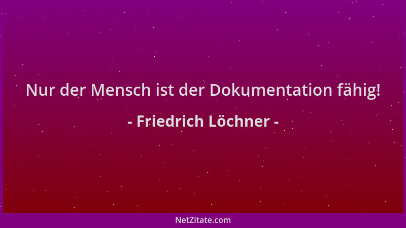 Friedrich Löchner - Nur der Mensch ist der Dokumentation fähig!...