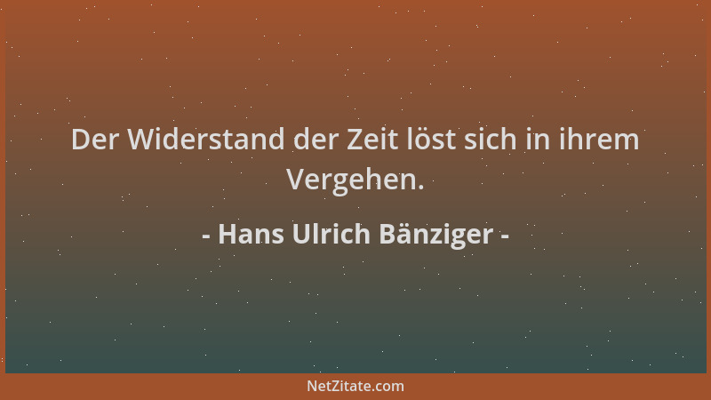 Hans Ulrich Bänziger - Der Widerstand der Zeit löst sich in ihrem Vergehen....