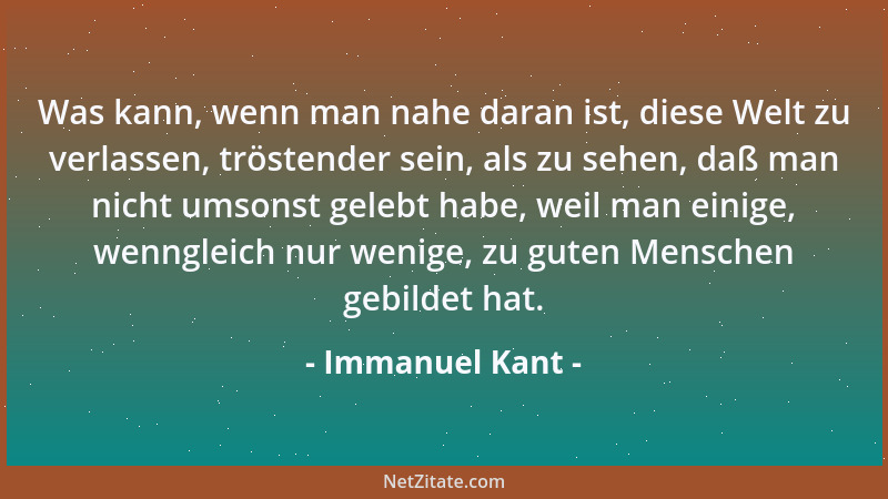 Immanuel Kant - Was kann, wenn man nahe daran ist, diese Welt zu verlassen, tröstender sein, als zu sehen, daß man nicht um...